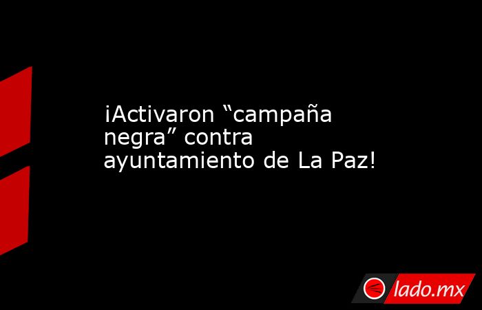 ¡Activaron “campaña negra” contra ayuntamiento de La Paz!. Noticias en tiempo real