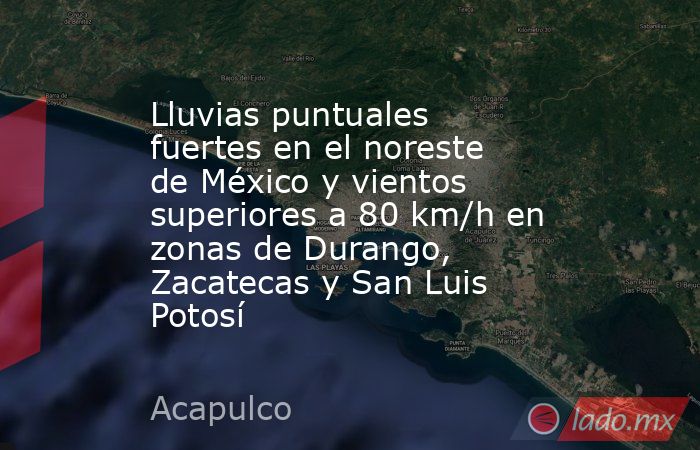 Lluvias puntuales fuertes en el noreste de México y vientos superiores a 80 km/h en zonas de Durango, Zacatecas y San Luis Potosí. Noticias en tiempo real