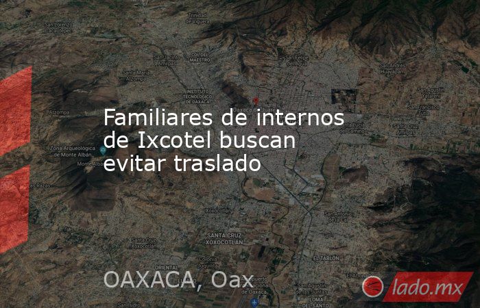 Familiares de internos de Ixcotel buscan evitar traslado. Noticias en tiempo real