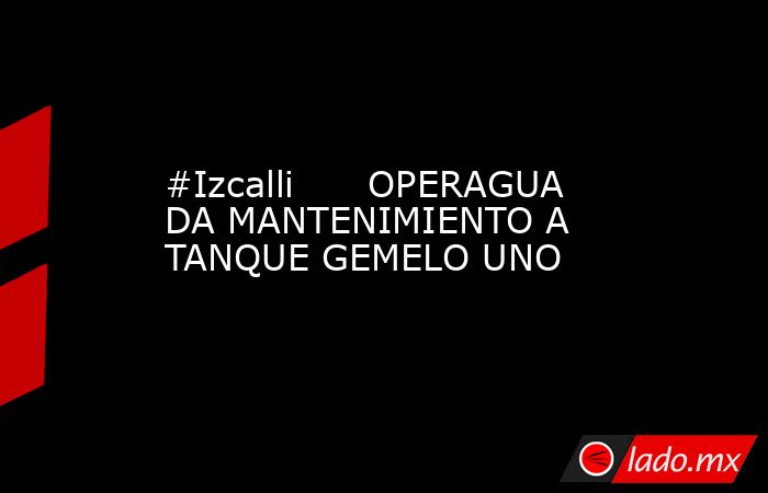 #Izcalli      OPERAGUA DA MANTENIMIENTO A TANQUE GEMELO UNO. Noticias en tiempo real