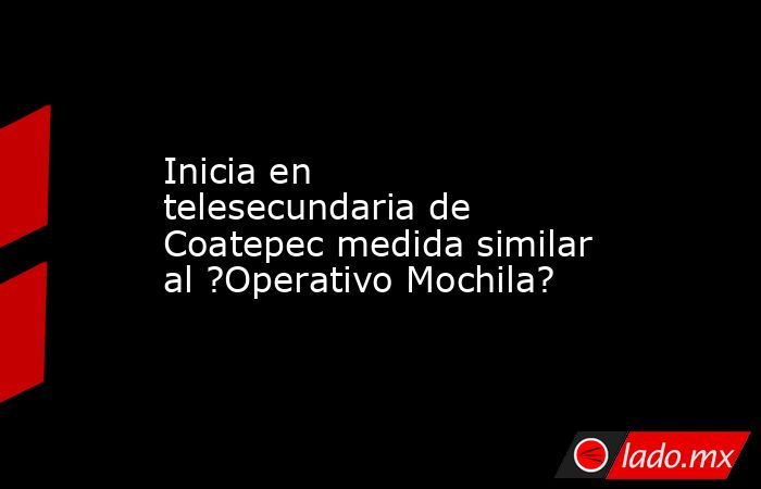 Inicia en telesecundaria de Coatepec medida similar al ?Operativo Mochila?. Noticias en tiempo real