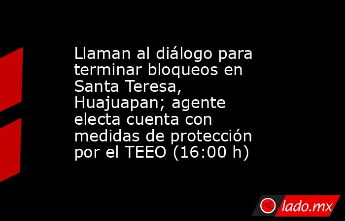 Llaman al diálogo para terminar bloqueos en Santa Teresa, Huajuapan; agente electa cuenta con medidas de protección por el TEEO (16:00 h). Noticias en tiempo real