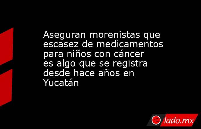 Aseguran morenistas que escasez de medicamentos para niños con cáncer es algo que se registra desde hace años en Yucatán. Noticias en tiempo real