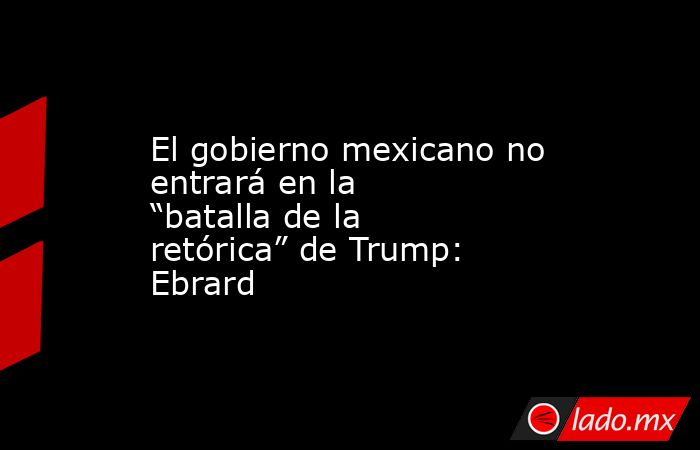 El gobierno mexicano no entrará en la “batalla de la retórica” de Trump: Ebrard. Noticias en tiempo real