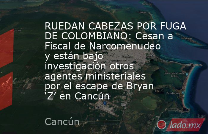 RUEDAN CABEZAS POR FUGA DE COLOMBIANO: Cesan a Fiscal de Narcomenudeo y están bajo investigación otros agentes ministeriales por el escape de Bryan ‘Z’ en Cancún. Noticias en tiempo real