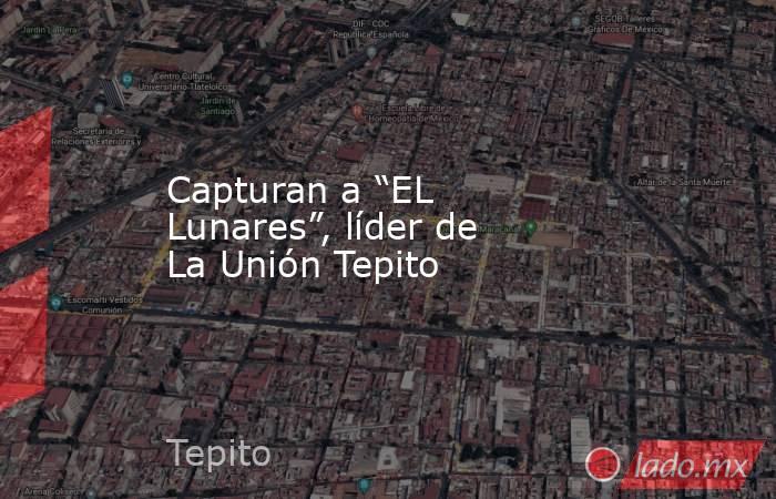 Capturan a “EL Lunares”, líder de La Unión Tepito. Noticias en tiempo real