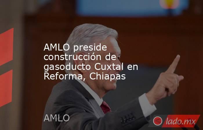 AMLO preside construcción de gasoducto Cuxtal en Reforma, Chiapas. Noticias en tiempo real