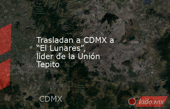 Trasladan a CDMX a “El Lunares”, líder de la Unión Tepito. Noticias en tiempo real