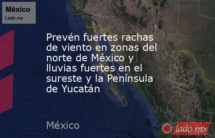 Prevén fuertes rachas de viento en zonas del norte de México y lluvias fuertes en el sureste y la Península de Yucatán. Noticias en tiempo real