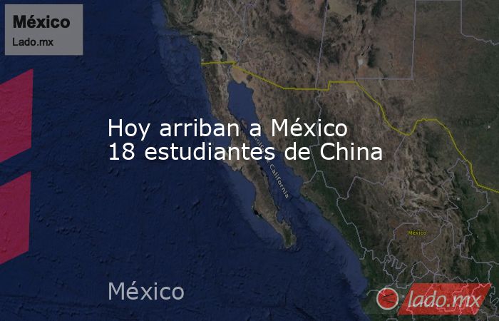 Hoy arriban a México 18 estudiantes de China. Noticias en tiempo real