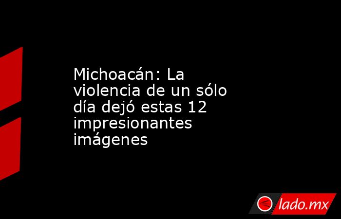 Michoacán: La violencia de un sólo día dejó estas 12 impresionantes imágenes. Noticias en tiempo real