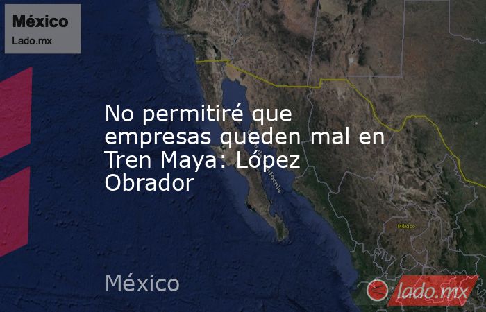 No permitiré que empresas queden mal en Tren Maya: López Obrador. Noticias en tiempo real