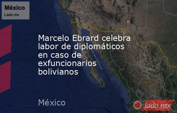 Marcelo Ebrard celebra labor de diplomáticos en caso de exfuncionarios bolivianos. Noticias en tiempo real