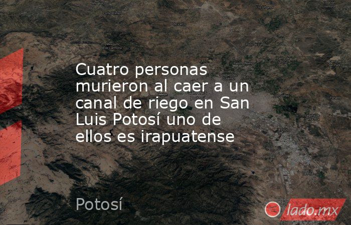 Cuatro personas murieron al caer a un canal de riego en San Luis Potosí uno de ellos es irapuatense. Noticias en tiempo real