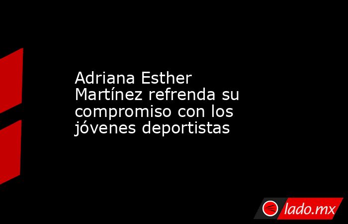 Adriana Esther Martínez refrenda su compromiso con los jóvenes deportistas. Noticias en tiempo real