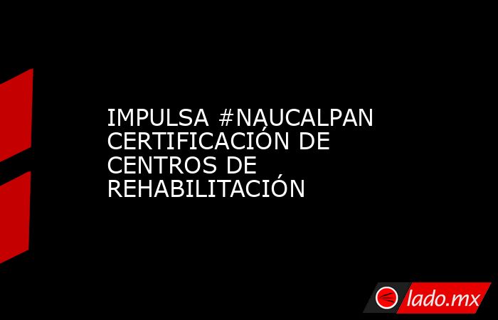 IMPULSA #NAUCALPAN CERTIFICACIÓN DE CENTROS DE REHABILITACIÓN. Noticias en tiempo real
