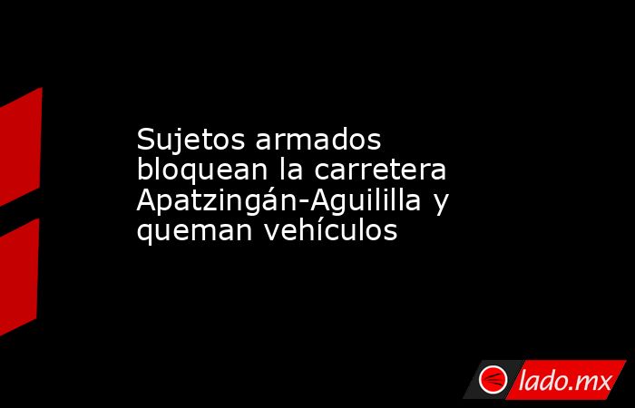 Sujetos armados bloquean la carretera Apatzingán-Aguililla y queman vehículos. Noticias en tiempo real