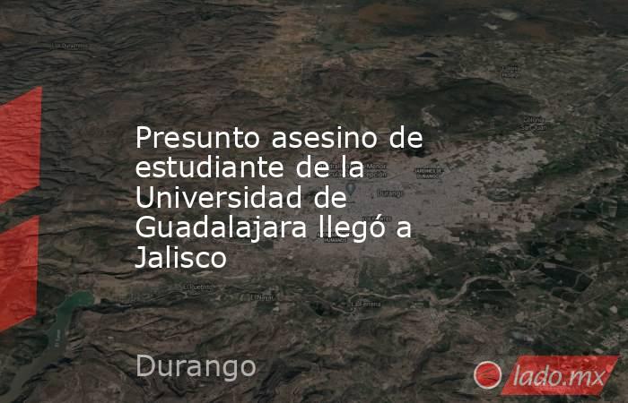Presunto asesino de estudiante de la Universidad de Guadalajara llegó a Jalisco. Noticias en tiempo real