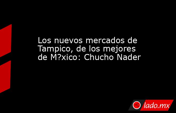 Los nuevos mercados de Tampico, de los mejores de M?xico: Chucho Nader. Noticias en tiempo real