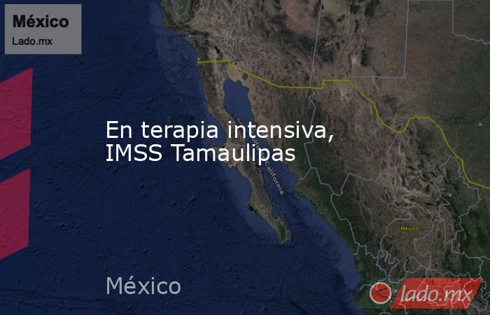 En terapia intensiva, IMSS Tamaulipas. Noticias en tiempo real