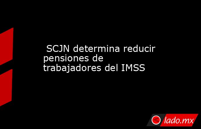 SCJN determina reducir pensiones de trabajadores del IMSS. Noticias en tiempo real