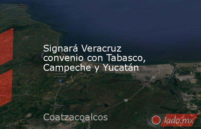Signará Veracruz convenio con Tabasco, Campeche y Yucatán. Noticias en tiempo real