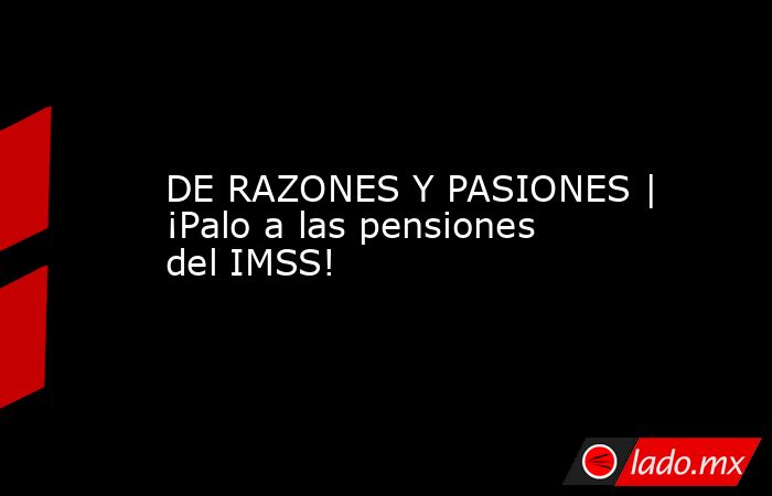 DE RAZONES Y PASIONES | ¡Palo a las pensiones del IMSS!. Noticias en tiempo real