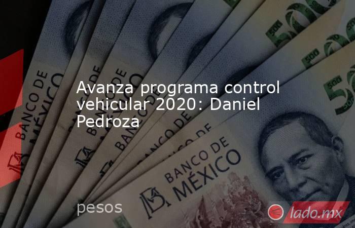 Avanza programa control vehicular 2020: Daniel Pedroza. Noticias en tiempo real