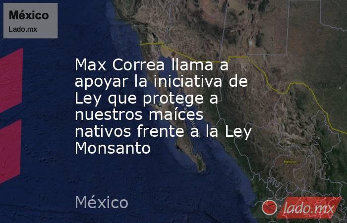 Max Correa llama a apoyar la iniciativa de Ley que protege a nuestros maíces nativos frente a la Ley Monsanto. Noticias en tiempo real