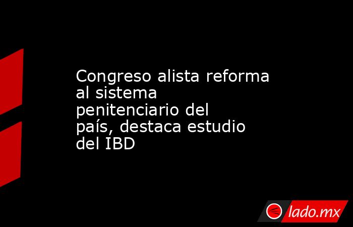 Congreso alista reforma al sistema penitenciario del país, destaca estudio del IBD. Noticias en tiempo real
