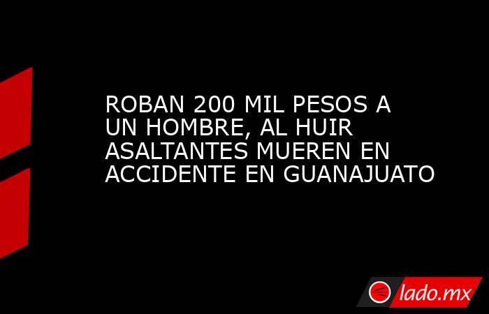 ROBAN 200 MIL PESOS A UN HOMBRE, AL HUIR ASALTANTES MUEREN EN ACCIDENTE EN GUANAJUATO. Noticias en tiempo real
