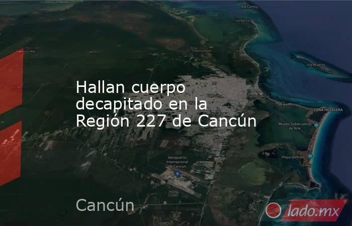 Hallan cuerpo decapitado en la Región 227 de Cancún. Noticias en tiempo real