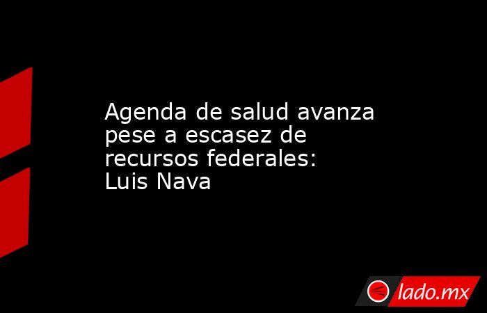 Agenda de salud avanza pese a escasez de recursos federales: Luis Nava. Noticias en tiempo real