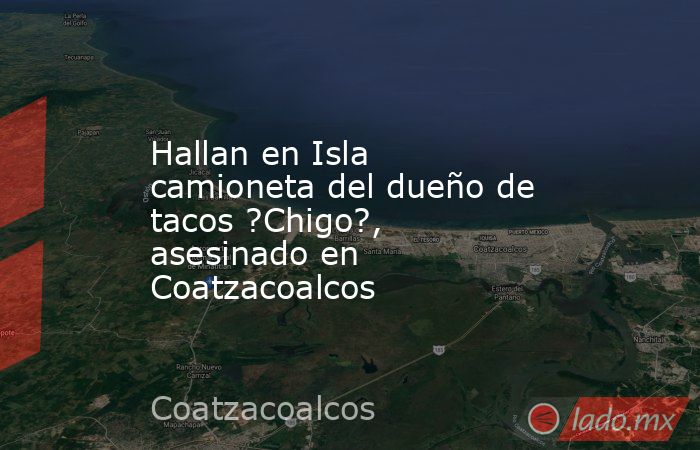 Hallan en Isla camioneta del dueño de tacos ?Chigo?, asesinado en Coatzacoalcos. Noticias en tiempo real