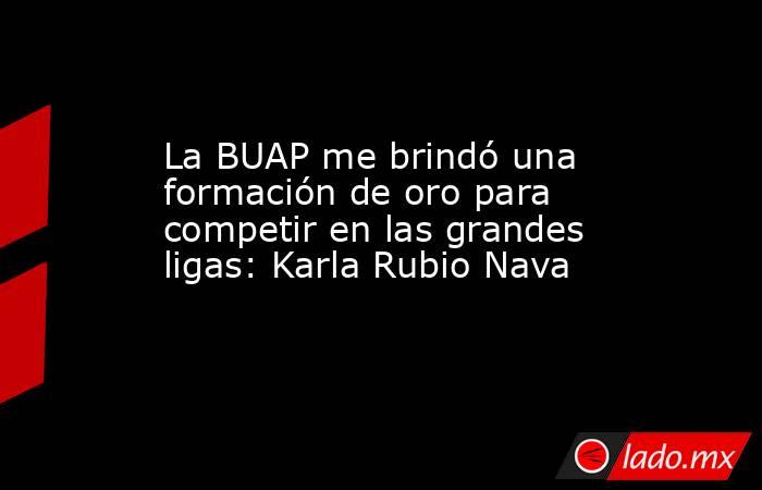 La BUAP me brindó una formación de oro para competir en las grandes ligas: Karla Rubio Nava. Noticias en tiempo real