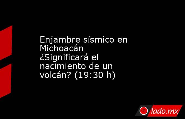 Enjambre sísmico en Michoacán ¿Significará el nacimiento de un volcán? (19:30 h). Noticias en tiempo real