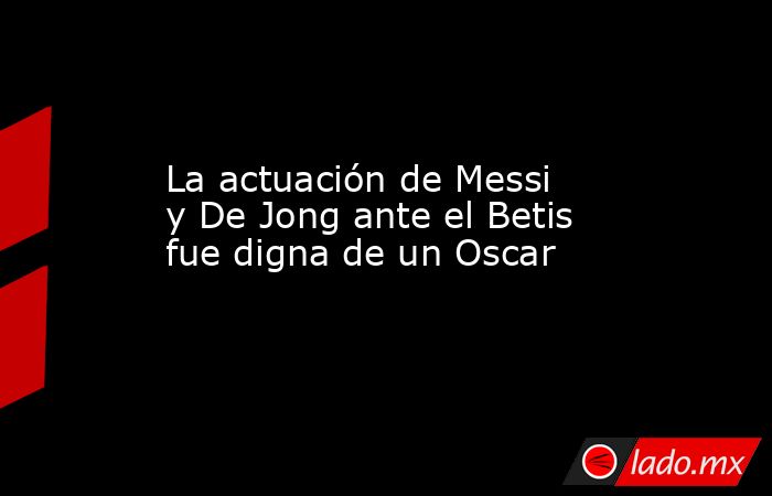 La actuación de Messi y De Jong ante el Betis fue digna de un Oscar. Noticias en tiempo real