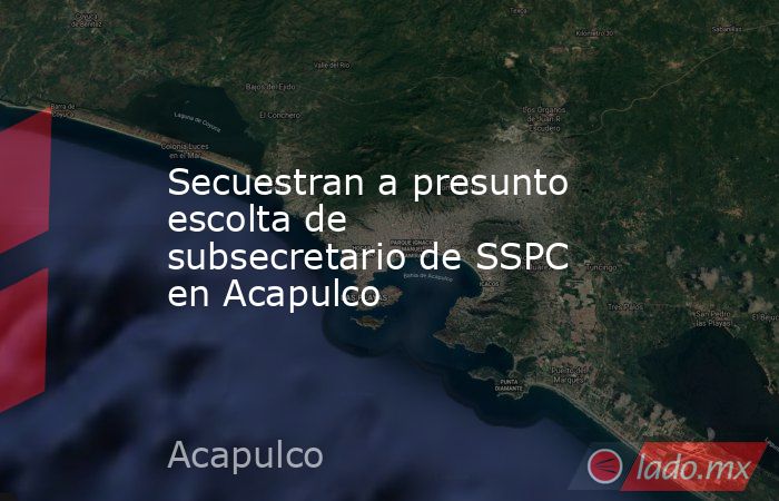 Secuestran a presunto escolta de subsecretario de SSPC en Acapulco. Noticias en tiempo real