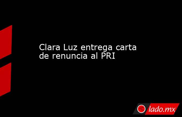 Clara Luz entrega carta de renuncia al PRI. Noticias en tiempo real