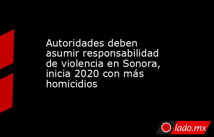 Autoridades deben asumir responsabilidad de violencia en Sonora, inicia 2020 con más homicidios. Noticias en tiempo real
