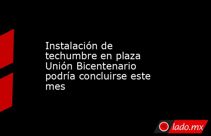 Instalación de techumbre en plaza Unión Bicentenario podría concluirse este mes. Noticias en tiempo real