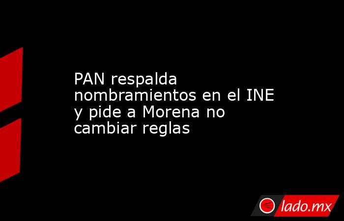 PAN respalda nombramientos en el INE y pide a Morena no cambiar reglas. Noticias en tiempo real