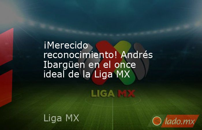 ¡Merecido reconocimiento! Andrés Ibargüen en el once ideal de la Liga MX. Noticias en tiempo real