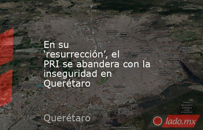 En su ‘resurrección’, el PRI se abandera con la inseguridad en Querétaro. Noticias en tiempo real