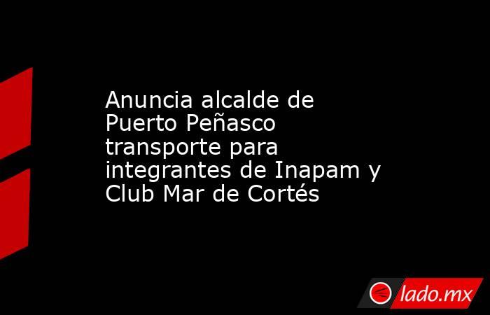 Anuncia alcalde de Puerto Peñasco transporte para integrantes de Inapam y Club Mar de Cortés. Noticias en tiempo real