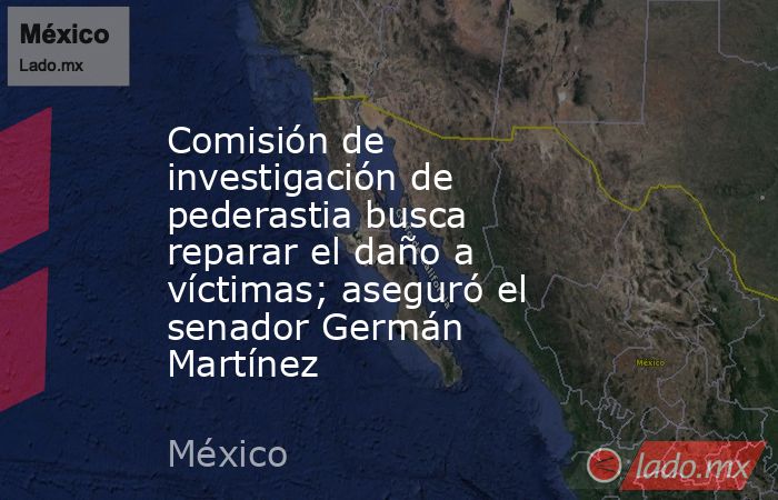 Comisión de investigación de pederastia busca reparar el daño a víctimas; aseguró el senador Germán Martínez. Noticias en tiempo real