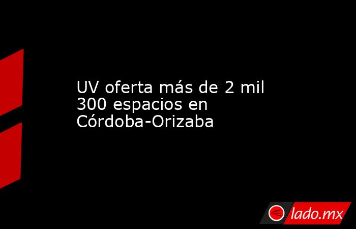 UV oferta más de 2 mil 300 espacios en Córdoba-Orizaba. Noticias en tiempo real