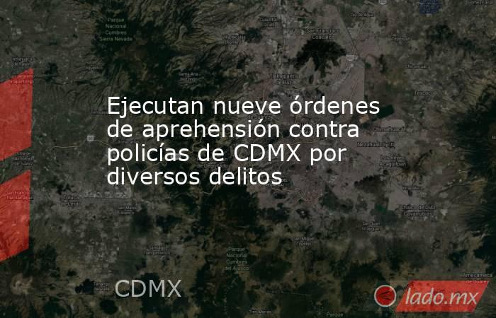 Ejecutan nueve órdenes de aprehensión contra policías de CDMX por diversos delitos. Noticias en tiempo real