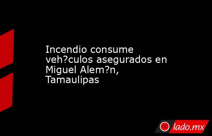 Incendio consume veh?culos asegurados en Miguel Alem?n, Tamaulipas. Noticias en tiempo real