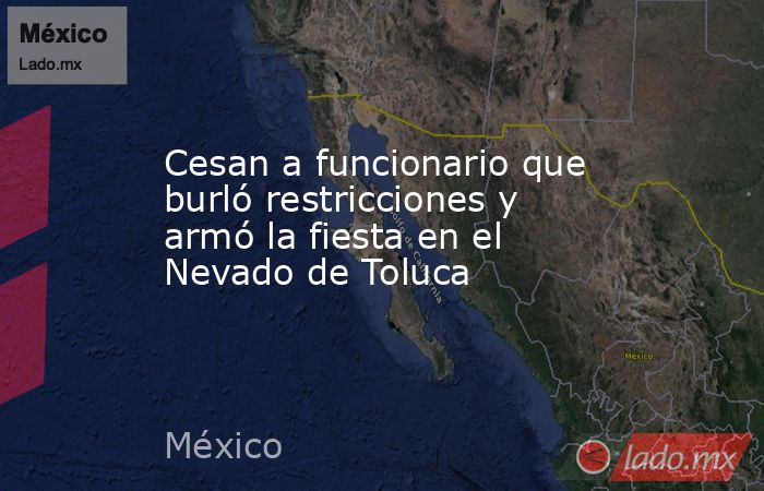 Cesan a funcionario que burló restricciones y armó la fiesta en el Nevado de Toluca. Noticias en tiempo real